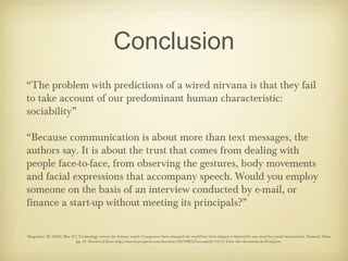 Conclusion
“The problem with predictions of a wired nirvana is that they fail
to take account of our predominant human characteristic:
sociability”

“Because communication is about more than text messages, the
authors say. It is about the trust that comes from dealing with
people face-to-face, from observing the gestures, body movements
and facial expressions that accompany speech. Would you employ
someone on the basis of an interview conducted by e-mail, or
finance a start-up without meeting its principals?”

Skapinker, M. (2000, Mar 27). Technology versus the human touch: Computers have changed the world but their impact is limited by our need for social interactionl: Financial Times,
                            pp. 21. Retrieved from http://search.proquest.com/docview/248769852?accountid=34741 View this document in ProQuest
 