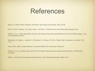 References
Bejune, M. (2007). Wikis in libraries. Information Technology and Libraries, 26(3), 26-38.


Dowd, N. (2010, October 12). Library videos - the best of... Retrieved from http://libraryvideos.blogspot.com/


D’Silva, P. (n.d.). Twitter logo [Public domain], http://upload.wikimedia.org/wikipedia/commons1/1b/Twitter_Badge_1.png
via Wikimedia Commons


Eichenlaub, N., Gabel, L., Jakubek, D., McCarthy, G., & Wang, W. (2011). Project iPad. Computers in Libraries, 31(7),
17-21.


Farkas, M.G. (2007). Social Software in Libraries. Medford, NJ: Information Today, Inc.


Ferreira, D. (n.d.). Facebook logo. [CC-BY-SA-3.0 (http://creativecommons.org/licenses/by-sa/3.0)], via Wikimedia
Commons


Griffey, J. (2010). Social networking and the library. Library Technology Reports, 46(8), 34-37.
 