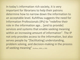 In today’s information rich society, it is very
important for librarians to help their patrons
determine how to narrow down the information to
an acceptable level. Kuhlthau suggests the need for
Information Professionals (IPs) to “redefine their
role in the information age… [and to provide]
services and systems that enable seeking meaning
within an increasing amount of information”. The IP
not only provides access to the information, but also
serves people by “[facilitating] understanding,
problem solving, and decision-making in the process
of seeking meaning” (Kulthau, 2004, p. 209)
 