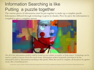 Information Searching is like
Putting a puzzle together
The various pieces of information must be put together to make up a complete puzzle.
Information diffused through technology is given in chunks. Piece by piece the information is
compiled to give a complete answer.




Not all of the information needed could be found on one website, in article, or from source. Technology can be
used as a guide to narrow down the search terms. Information seekers frequently need time to let the
information sink in. Information searching is like puzzle. When the search is complete, all the pieces fit together
nicely, like a beautiful picture.
      Ozstuff. (2011, April 6). Ozstuff's 100 themes [Web log message]. Retrieved from http://ozstuffshundred.blogspot.com/2011/04/100-themes-challenge-98-puzzle.html
 
