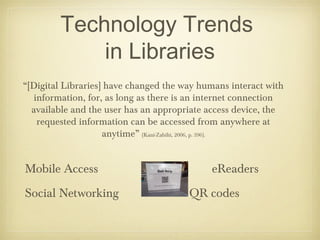 Technology Trends
            in Libraries
“[Digital Libraries] have changed the way humans interact with
  information, for, as long as there is an internet connection
  available and the user has an appropriate access device, the
   requested information can be accessed from anywhere at
                    anytime” (Kani-Zabihi, 2006, p. 396).


Mobile Access                               eReaders
Social Networking                      QR codes
 