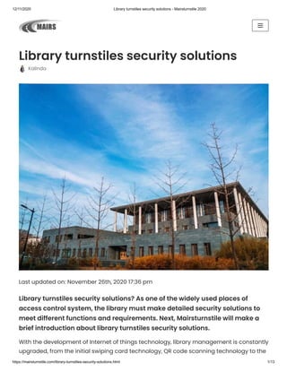 12/11/2020 Library turnstiles security solutions - Mairsturnstile 2020
https://mairsturnstile.com/library-turnstiles-security-solutions.html 1/13
Library turnstiles security solutions
  Kalinda
Last updated on: November 26th, 2020 17:36 pm
Library turnstiles security solutions? As one of the widely used places of
access control system, the library must make detailed security solutions to
meet different functions and requirements. Next, Mairsturnstile will make a
brief introduction about library turnstiles security solutions.
With the development of Internet of things technology, library management is constantly
upgraded, from the initial swiping card technology, QR code scanning technology to the
 