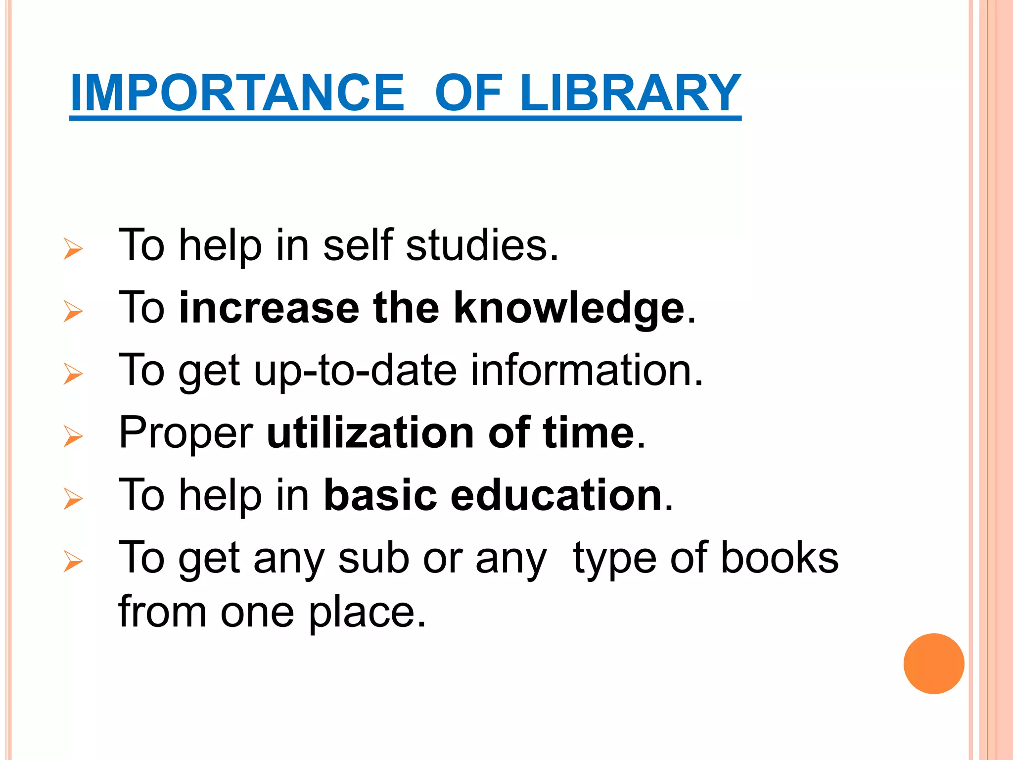 IMPORTANCE OF LIBRARY
 To help in self studies.
 To increase the knowledge.
 To get up-to-date information.
 Proper utilization of time.
 To help in basic education.
 To get any sub or any type of books
from one place.
 