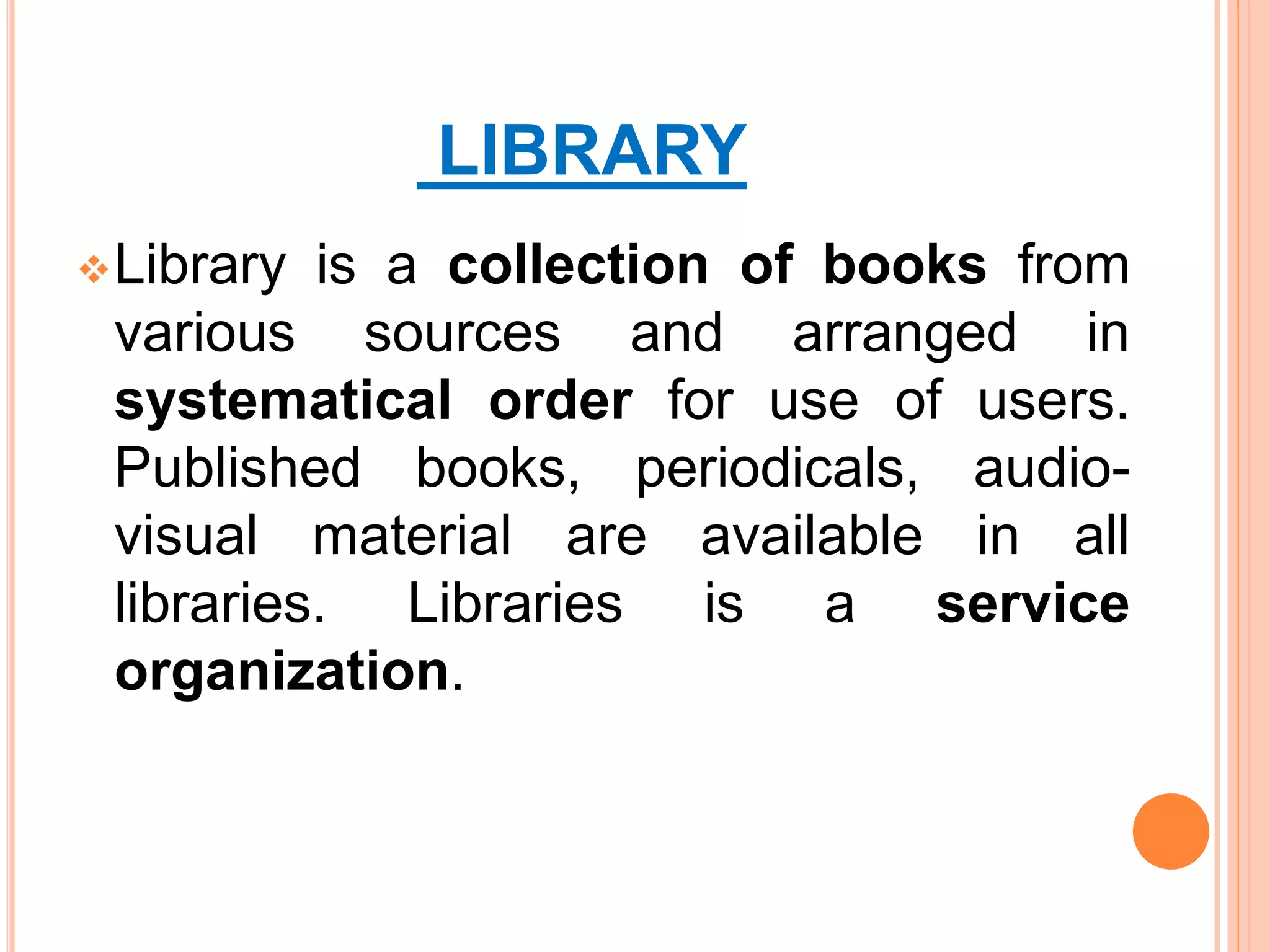 LIBRARY
Library is a collection of books from
various sources and arranged in
systematical order for use of users.
Published books, periodicals, audio-
visual material are available in all
libraries. Libraries is a service
organization.
 