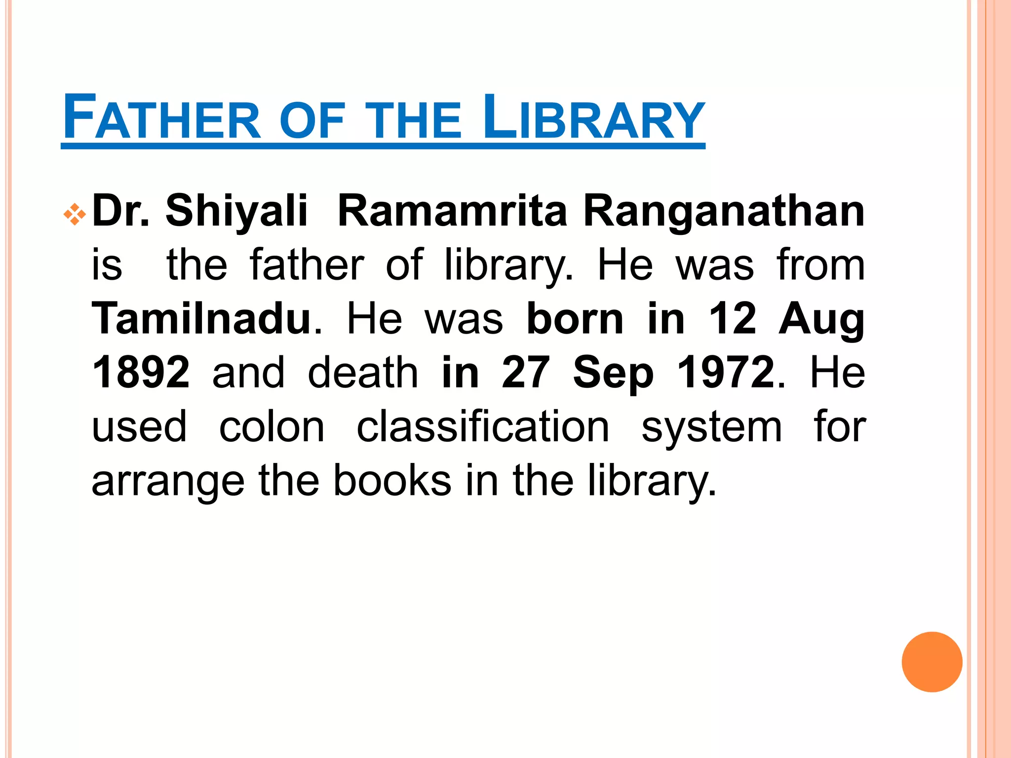FATHER OF THE LIBRARY
Dr. Shiyali Ramamrita Ranganathan
is the father of library. He was from
Tamilnadu. He was born in 12 Aug
1892 and death in 27 Sep 1972. He
used colon classification system for
arrange the books in the library.
 
