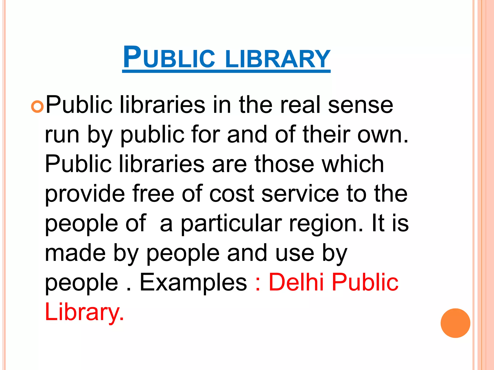 PUBLIC LIBRARY
Public libraries in the real sense
run by public for and of their own.
Public libraries are those which
provide free of cost service to the
people of a particular region. It is
made by people and use by
people . Examples : Delhi Public
Library.
 