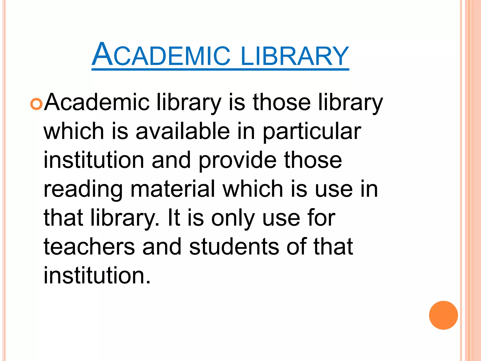 ACADEMIC LIBRARY
Academic library is those library
which is available in particular
institution and provide those
reading material which is use in
that library. It is only use for
teachers and students of that
institution.
 