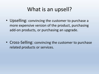 What is an upsell?
• Upselling: convincing the customer to purchase a
more expensive version of the product, purchasing
add-on products, or purchasing an upgrade.

• Cross-Selling: convincing the customer to purchase
related products or services.

 