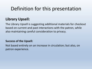 Definition for this presentation
Library Upsell:
The Library Upsell is suggesting additional materials for checkout
based on current and past interactions with the patron, while
also maintaining careful consideration to privacy.
Success of the Upsell:
Not based entirely on an increase in circulation; but also, on
patron experience.

 