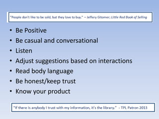 •
•
•
•
•
•
•

Be Positive
Be casual and conversational
Listen
Adjust suggestions based on interactions
Read body language
Be honest/keep trust
Know your product

 
