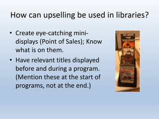 How can upselling be used in libraries?
• Create eye-catching minidisplays (Point of Sales); Know
what is on them.
• Have relevant titles displayed
before and during a program.
(Mention these at the start of
programs, not at the end.)

 
