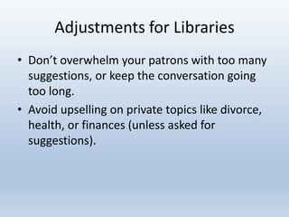Adjustments for Libraries
• Don’t overwhelm your patrons with too many
suggestions, or keep the conversation going
too long.
• Avoid upselling on private topics like divorce,
health, or finances (unless asked for
suggestions).

 