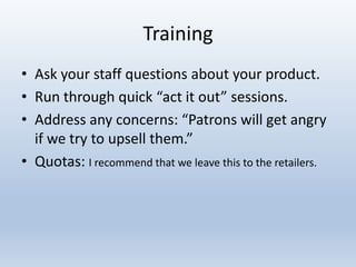 Training
• Ask your staff questions about your product.
• Run through quick “act it out” sessions.
• Address any concerns: “Patrons will get angry
if we try to upsell them.”
• Quotas: I recommend that we leave this to the retailers.

 