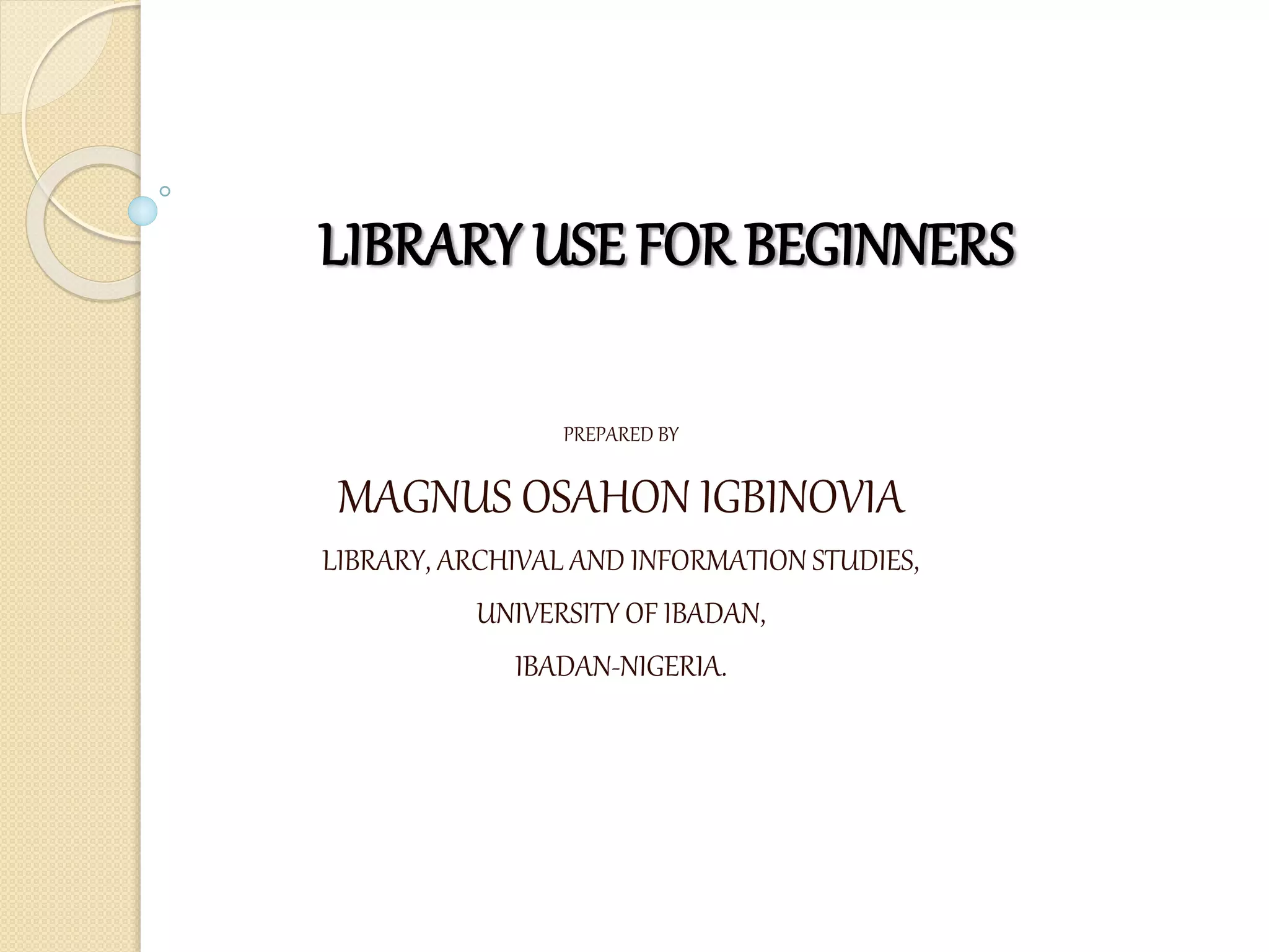 LIBRARY USE FOR BEGINNERS
BY
PREPARED BY
MAGNUS OSAHON IGBINOVIA
LIBRARY, ARCHIVAL AND INFORMATION STUDIES,
UNIVERSITY OF IBADAN,
IBADAN-NIGERIA.
In fulfillment of
 