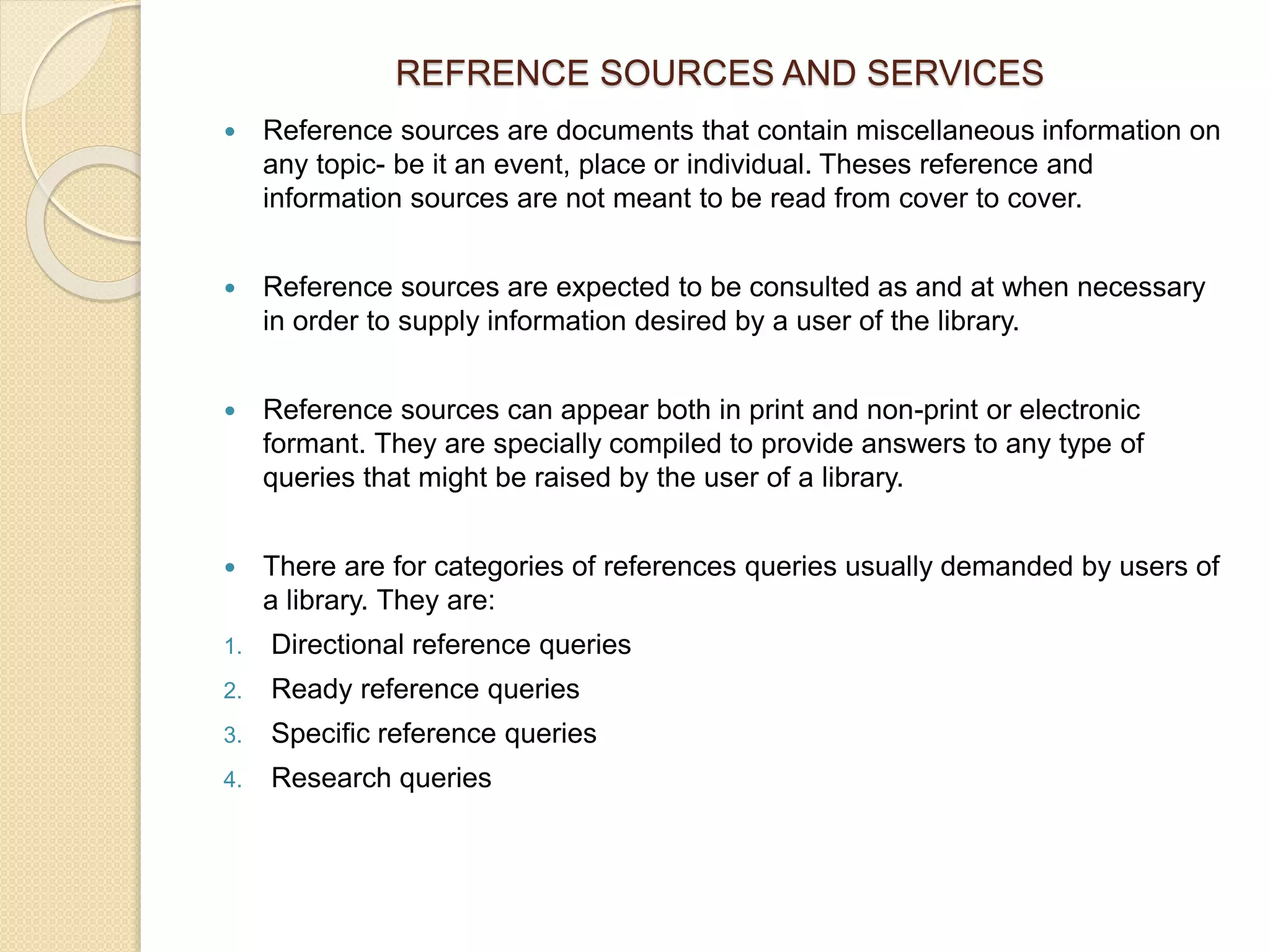 REFRENCE SOURCES AND SERVICES
 Reference sources are documents that contain miscellaneous information on
any topic- be it an event, place or individual. Theses reference and
information sources are not meant to be read from cover to cover.
 Reference sources are expected to be consulted as and at when necessary
in order to supply information desired by a user of the library.
 Reference sources can appear both in print and non-print or electronic
formant. They are specially compiled to provide answers to any type of
queries that might be raised by the user of a library.
 There are for categories of references queries usually demanded by users of
a library. They are:
1. Directional reference queries
2. Ready reference queries
3. Specific reference queries
4. Research queries
 
