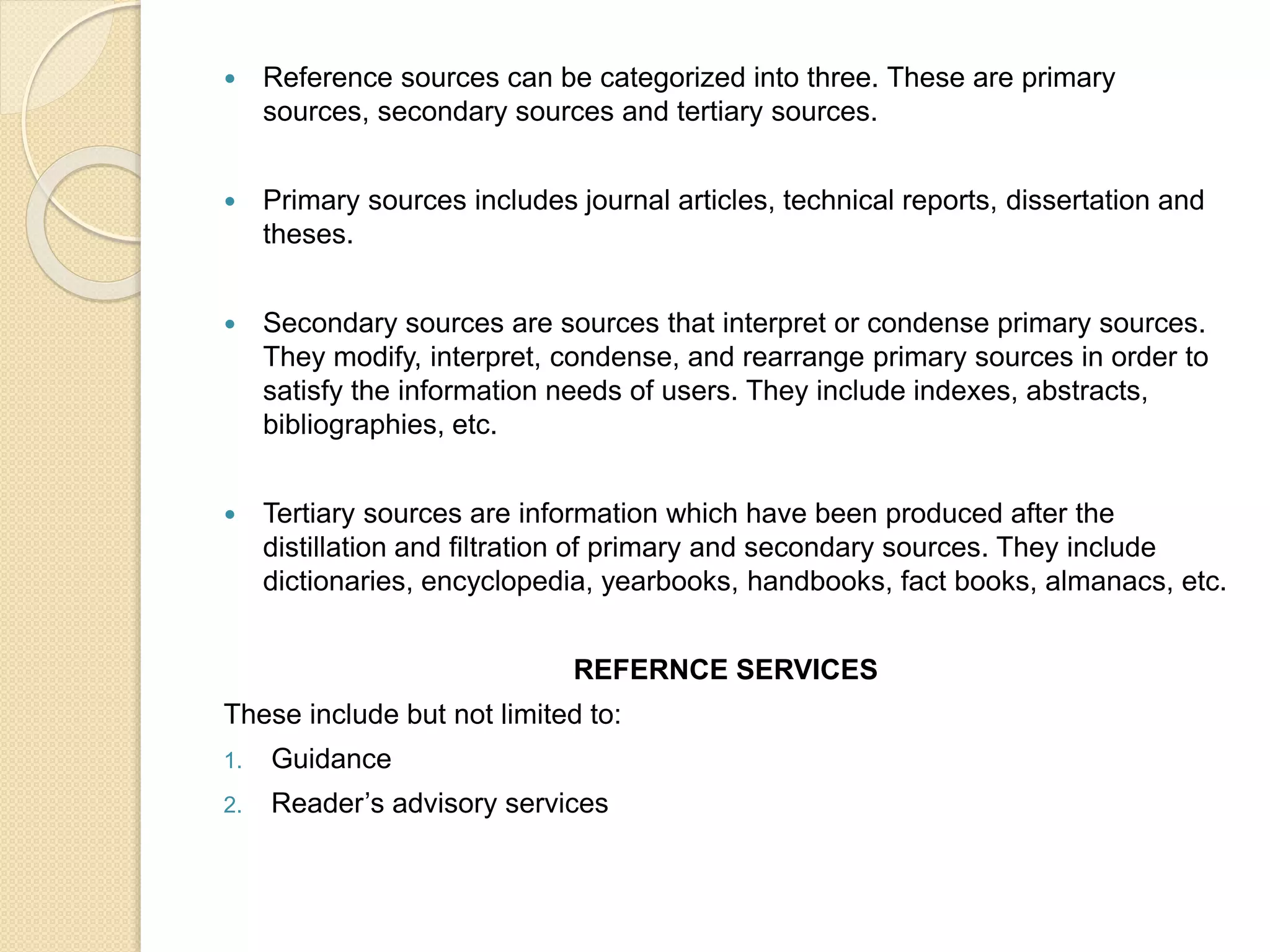  Reference sources can be categorized into three. These are primary
sources, secondary sources and tertiary sources.
 Primary sources includes journal articles, technical reports, dissertation and
theses.
 Secondary sources are sources that interpret or condense primary sources.
They modify, interpret, condense, and rearrange primary sources in order to
satisfy the information needs of users. They include indexes, abstracts,
bibliographies, etc.
 Tertiary sources are information which have been produced after the
distillation and filtration of primary and secondary sources. They include
dictionaries, encyclopedia, yearbooks, handbooks, fact books, almanacs, etc.
REFERNCE SERVICES
These include but not limited to:
1. Guidance
2. Reader’s advisory services
 