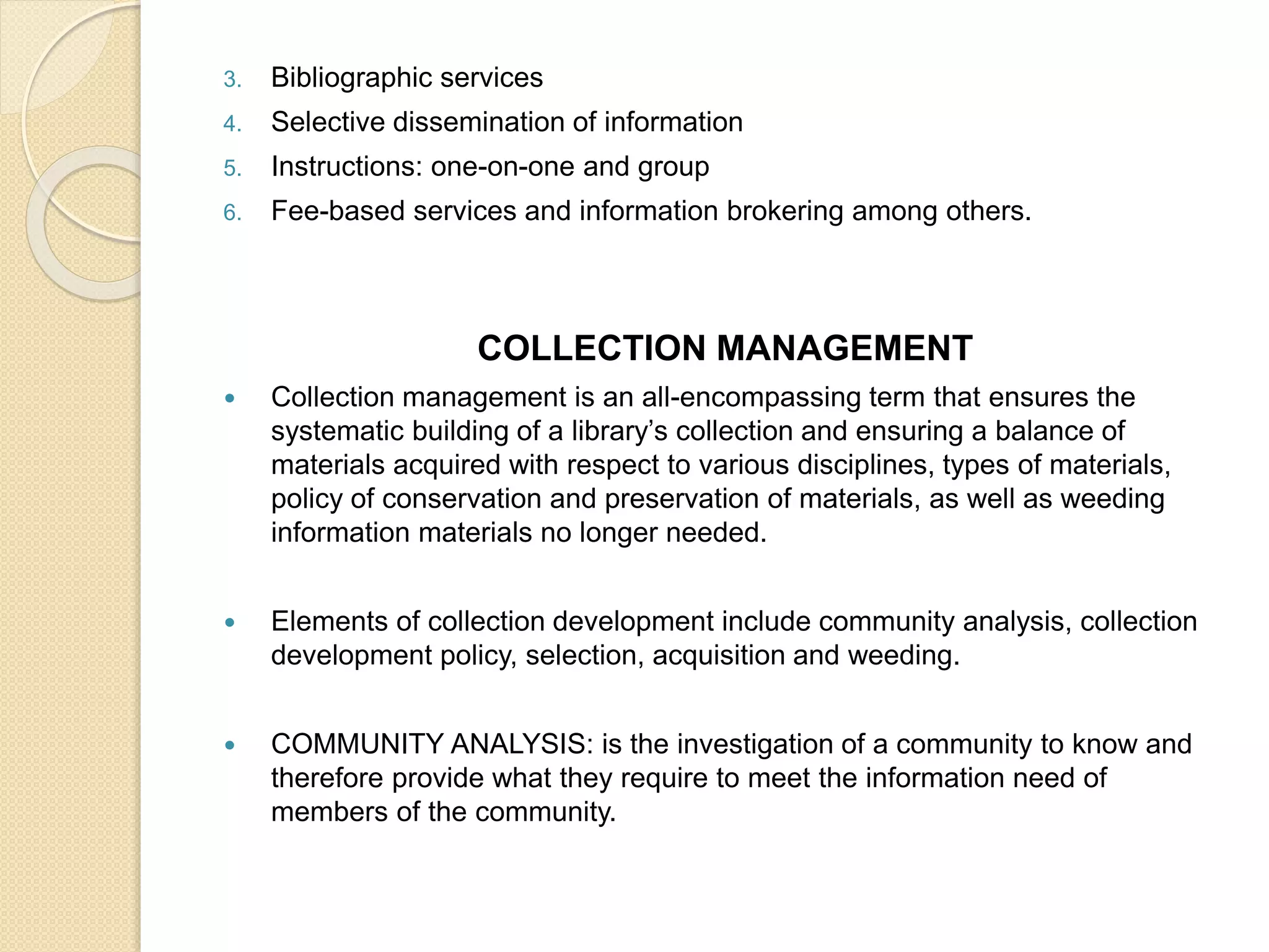 3. Bibliographic services
4. Selective dissemination of information
5. Instructions: one-on-one and group
6. Fee-based services and information brokering among others.
COLLECTION MANAGEMENT
 Collection management is an all-encompassing term that ensures the
systematic building of a library’s collection and ensuring a balance of
materials acquired with respect to various disciplines, types of materials,
policy of conservation and preservation of materials, as well as weeding
information materials no longer needed.
 Elements of collection development include community analysis, collection
development policy, selection, acquisition and weeding.
 COMMUNITY ANALYSIS: is the investigation of a community to know and
therefore provide what they require to meet the information need of
members of the community.
 