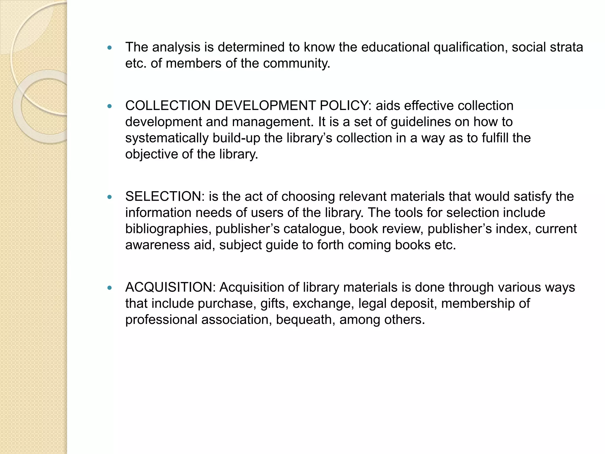  The analysis is determined to know the educational qualification, social strata
etc. of members of the community.
 COLLECTION DEVELOPMENT POLICY: aids effective collection
development and management. It is a set of guidelines on how to
systematically build-up the library’s collection in a way as to fulfill the
objective of the library.
 SELECTION: is the act of choosing relevant materials that would satisfy the
information needs of users of the library. The tools for selection include
bibliographies, publisher’s catalogue, book review, publisher’s index, current
awareness aid, subject guide to forth coming books etc.
 ACQUISITION: Acquisition of library materials is done through various ways
that include purchase, gifts, exchange, legal deposit, membership of
professional association, bequeath, among others.
 