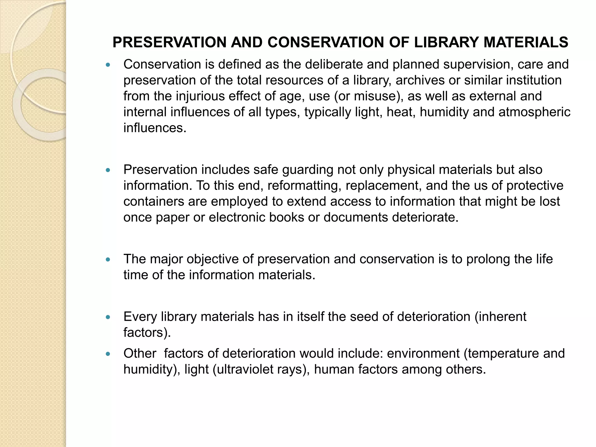 PRESERVATION AND CONSERVATION OF LIBRARY MATERIALS
 Conservation is defined as the deliberate and planned supervision, care and
preservation of the total resources of a library, archives or similar institution
from the injurious effect of age, use (or misuse), as well as external and
internal influences of all types, typically light, heat, humidity and atmospheric
influences.
 Preservation includes safe guarding not only physical materials but also
information. To this end, reformatting, replacement, and the us of protective
containers are employed to extend access to information that might be lost
once paper or electronic books or documents deteriorate.
 The major objective of preservation and conservation is to prolong the life
time of the information materials.
 Every library materials has in itself the seed of deterioration (inherent
factors).
 Other factors of deterioration would include: environment (temperature and
humidity), light (ultraviolet rays), human factors among others.
 