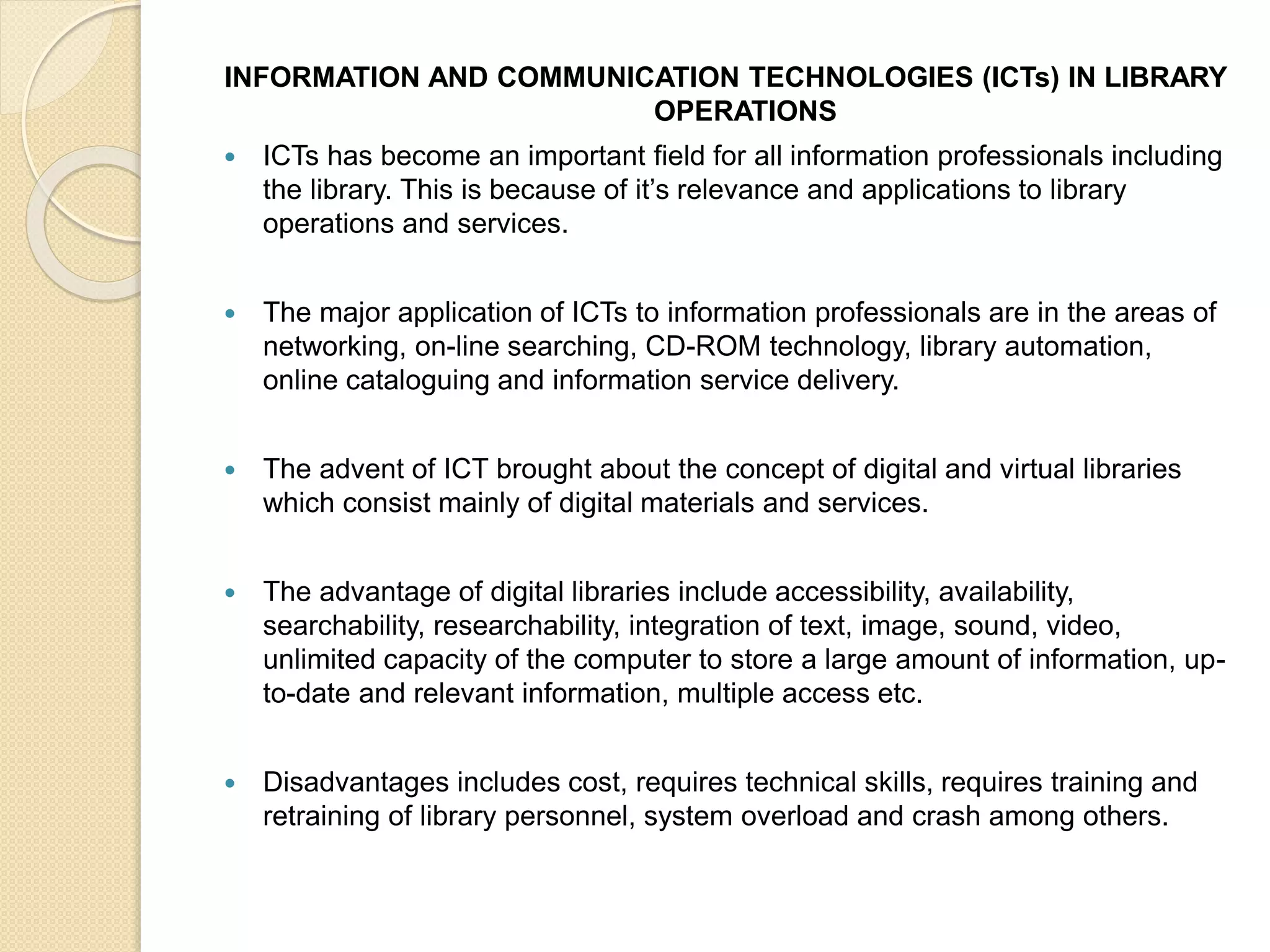 INFORMATION AND COMMUNICATION TECHNOLOGIES (ICTs) IN LIBRARY
OPERATIONS
 ICTs has become an important field for all information professionals including
the library. This is because of it’s relevance and applications to library
operations and services.
 The major application of ICTs to information professionals are in the areas of
networking, on-line searching, CD-ROM technology, library automation,
online cataloguing and information service delivery.
 The advent of ICT brought about the concept of digital and virtual libraries
which consist mainly of digital materials and services.
 The advantage of digital libraries include accessibility, availability,
searchability, researchability, integration of text, image, sound, video,
unlimited capacity of the computer to store a large amount of information, up-
to-date and relevant information, multiple access etc.
 Disadvantages includes cost, requires technical skills, requires training and
retraining of library personnel, system overload and crash among others.
 