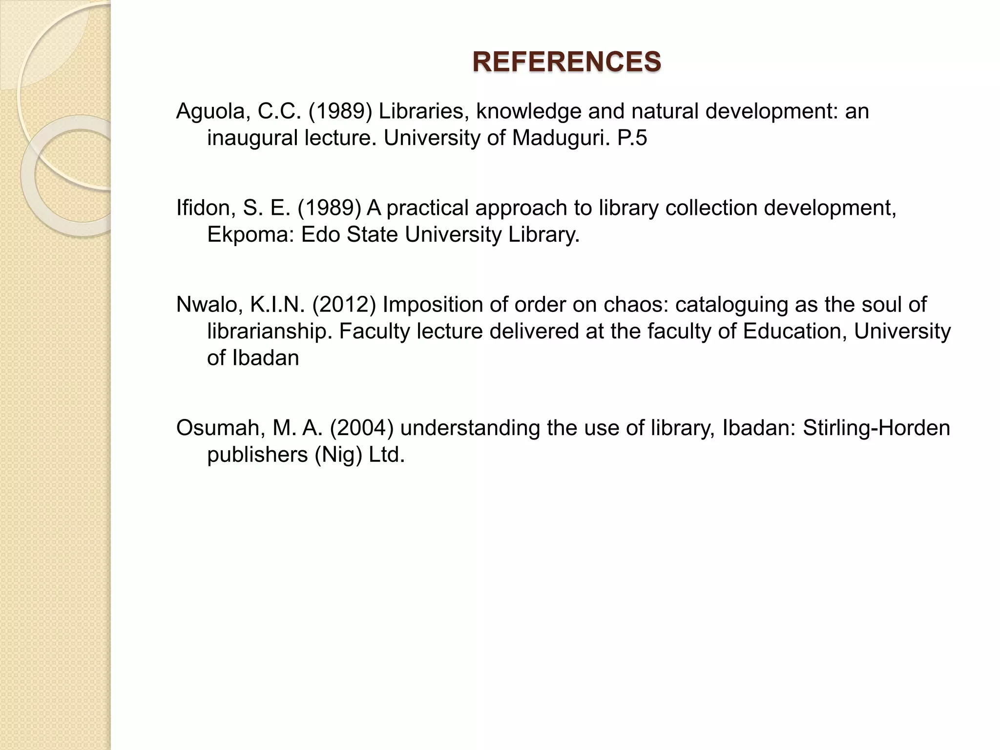 REFERENCES
Aguola, C.C. (1989) Libraries, knowledge and natural development: an
inaugural lecture. University of Maduguri. P.5
Ifidon, S. E. (1989) A practical approach to library collection development,
Ekpoma: Edo State University Library.
Nwalo, K.I.N. (2012) Imposition of order on chaos: cataloguing as the soul of
librarianship. Faculty lecture delivered at the faculty of Education, University
of Ibadan
Osumah, M. A. (2004) understanding the use of library, Ibadan: Stirling-Horden
publishers (Nig) Ltd.
 