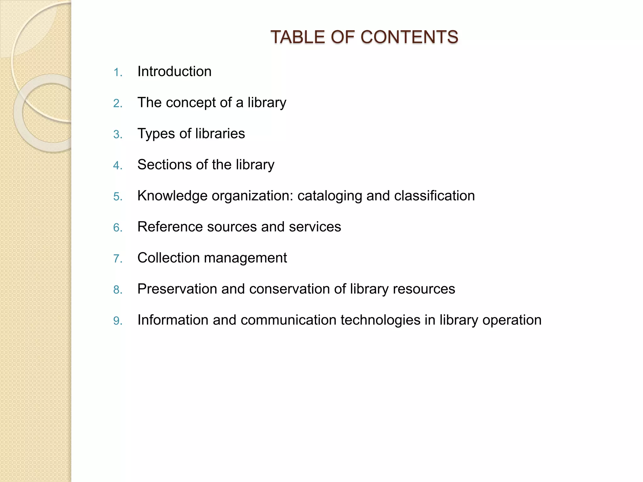 TABLE OF CONTENTS
1. Introduction
2. The concept of a library
3. Types of libraries
4. Sections of the library
5. Knowledge organization: cataloging and classification
6. Reference sources and services
7. Collection management
8. Preservation and conservation of library resources
9. Information and communication technologies in library operation
 