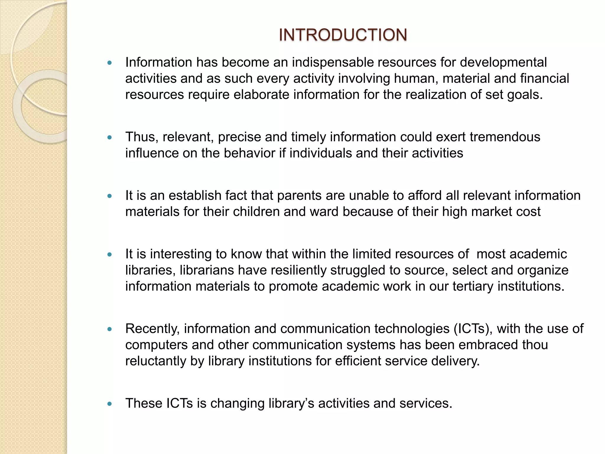 INTRODUCTION
 Information has become an indispensable resources for developmental
activities and as such every activity involving human, material and financial
resources require elaborate information for the realization of set goals.
 Thus, relevant, precise and timely information could exert tremendous
influence on the behavior if individuals and their activities
 It is an establish fact that parents are unable to afford all relevant information
materials for their children and ward because of their high market cost
 It is interesting to know that within the limited resources of most academic
libraries, librarians have resiliently struggled to source, select and organize
information materials to promote academic work in our tertiary institutions.
 Recently, information and communication technologies (ICTs), with the use of
computers and other communication systems has been embraced thou
reluctantly by library institutions for efficient service delivery.
 These ICTs is changing library’s activities and services.
 