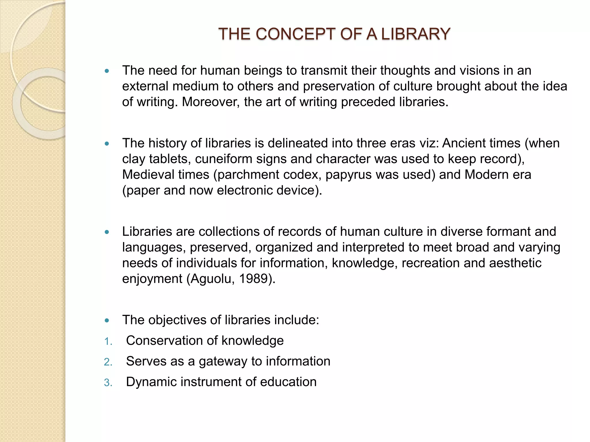 THE CONCEPT OF A LIBRARY
 The need for human beings to transmit their thoughts and visions in an
external medium to others and preservation of culture brought about the idea
of writing. Moreover, the art of writing preceded libraries.
 The history of libraries is delineated into three eras viz: Ancient times (when
clay tablets, cuneiform signs and character was used to keep record),
Medieval times (parchment codex, papyrus was used) and Modern era
(paper and now electronic device).
 Libraries are collections of records of human culture in diverse formant and
languages, preserved, organized and interpreted to meet broad and varying
needs of individuals for information, knowledge, recreation and aesthetic
enjoyment (Aguolu, 1989).
 The objectives of libraries include:
1. Conservation of knowledge
2. Serves as a gateway to information
3. Dynamic instrument of education
 