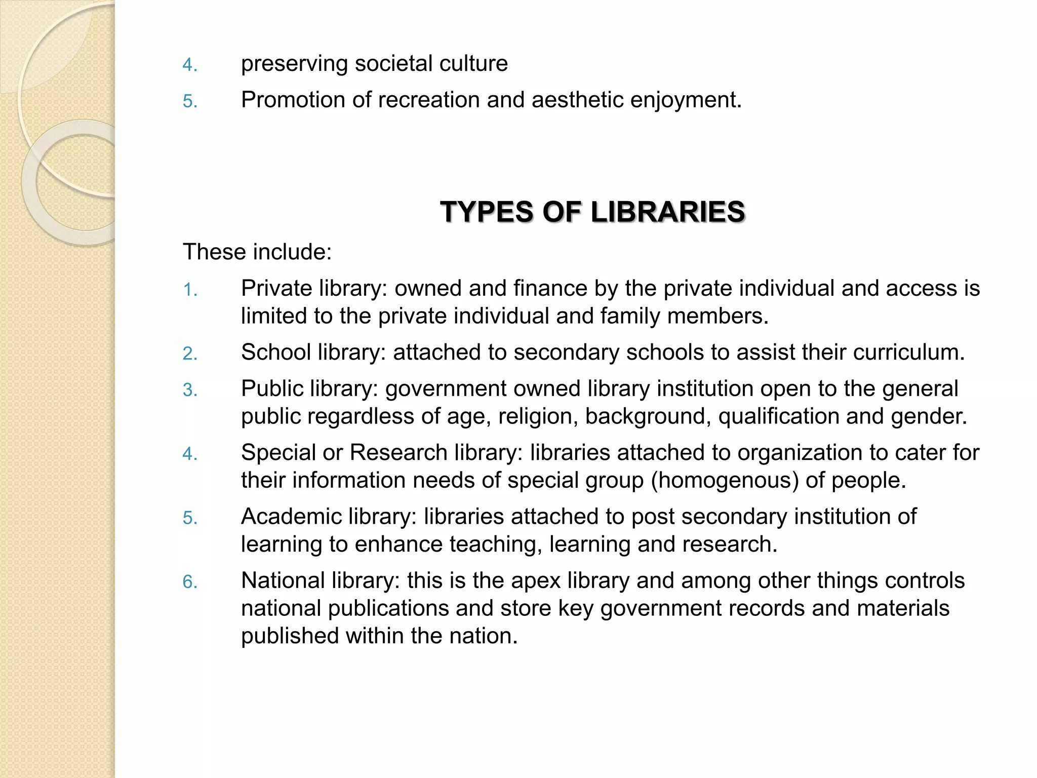 4. preserving societal culture
5. Promotion of recreation and aesthetic enjoyment.
TYPES OF LIBRARIES
These include:
1. Private library: owned and finance by the private individual and access is
limited to the private individual and family members.
2. School library: attached to secondary schools to assist their curriculum.
3. Public library: government owned library institution open to the general
public regardless of age, religion, background, qualification and gender.
4. Special or Research library: libraries attached to organization to cater for
their information needs of special group (homogenous) of people.
5. Academic library: libraries attached to post secondary institution of
learning to enhance teaching, learning and research.
6. National library: this is the apex library and among other things controls
national publications and store key government records and materials
published within the nation.
 