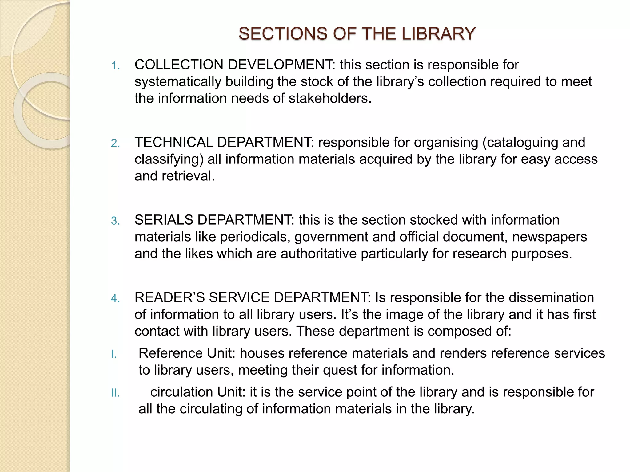 SECTIONS OF THE LIBRARY
1. COLLECTION DEVELOPMENT: this section is responsible for
systematically building the stock of the library’s collection required to meet
the information needs of stakeholders.
2. TECHNICAL DEPARTMENT: responsible for organising (cataloguing and
classifying) all information materials acquired by the library for easy access
and retrieval.
3. SERIALS DEPARTMENT: this is the section stocked with information
materials like periodicals, government and official document, newspapers
and the likes which are authoritative particularly for research purposes.
4. READER’S SERVICE DEPARTMENT: Is responsible for the dissemination
of information to all library users. It’s the image of the library and it has first
contact with library users. These department is composed of:
I. Reference Unit: houses reference materials and renders reference services
to library users, meeting their quest for information.
II. circulation Unit: it is the service point of the library and is responsible for
all the circulating of information materials in the library.
 