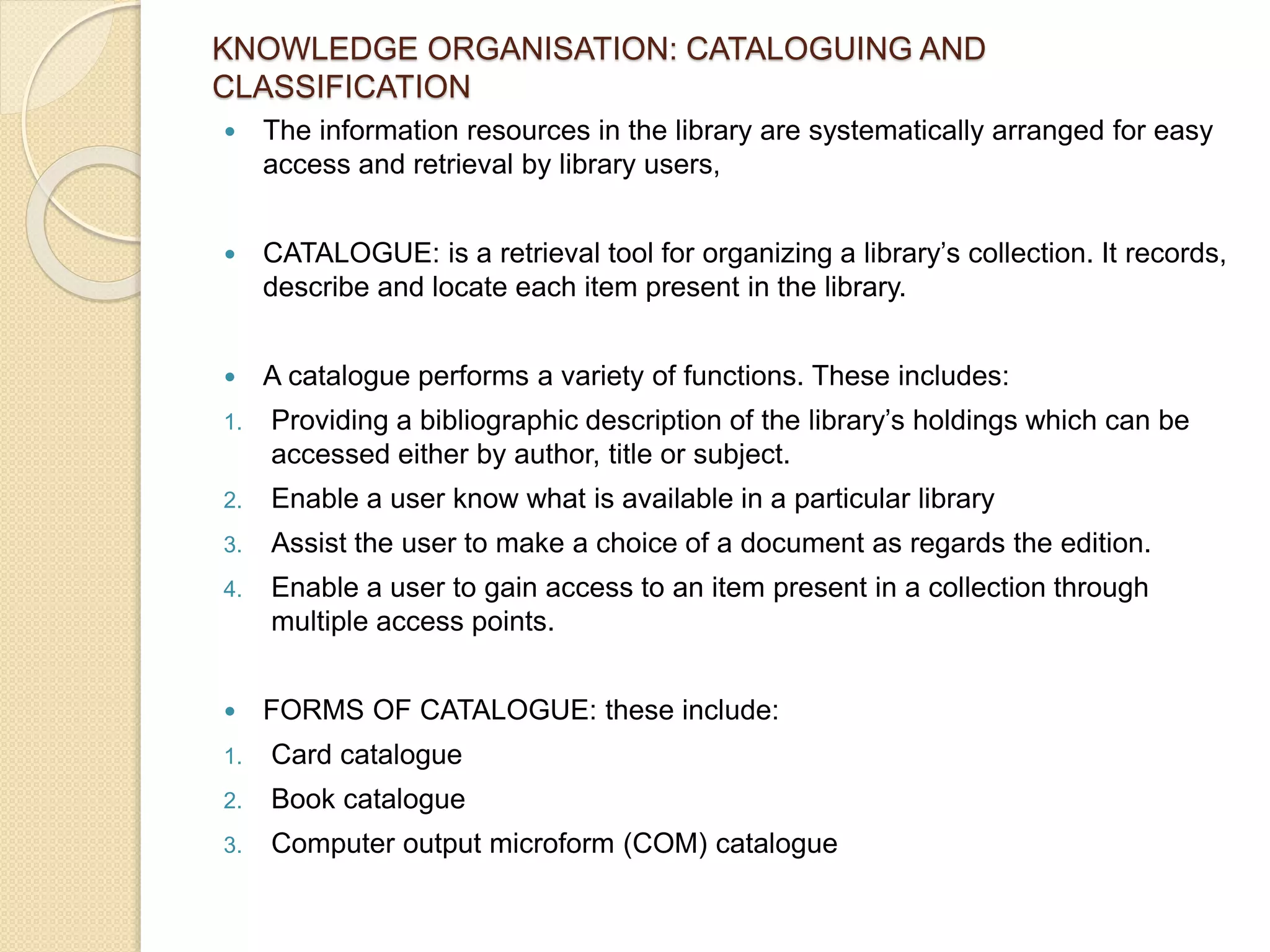 KNOWLEDGE ORGANISATION: CATALOGUING AND
CLASSIFICATION
 The information resources in the library are systematically arranged for easy
access and retrieval by library users,
 CATALOGUE: is a retrieval tool for organizing a library’s collection. It records,
describe and locate each item present in the library.
 A catalogue performs a variety of functions. These includes:
1. Providing a bibliographic description of the library’s holdings which can be
accessed either by author, title or subject.
2. Enable a user know what is available in a particular library
3. Assist the user to make a choice of a document as regards the edition.
4. Enable a user to gain access to an item present in a collection through
multiple access points.
 FORMS OF CATALOGUE: these include:
1. Card catalogue
2. Book catalogue
3. Computer output microform (COM) catalogue
 