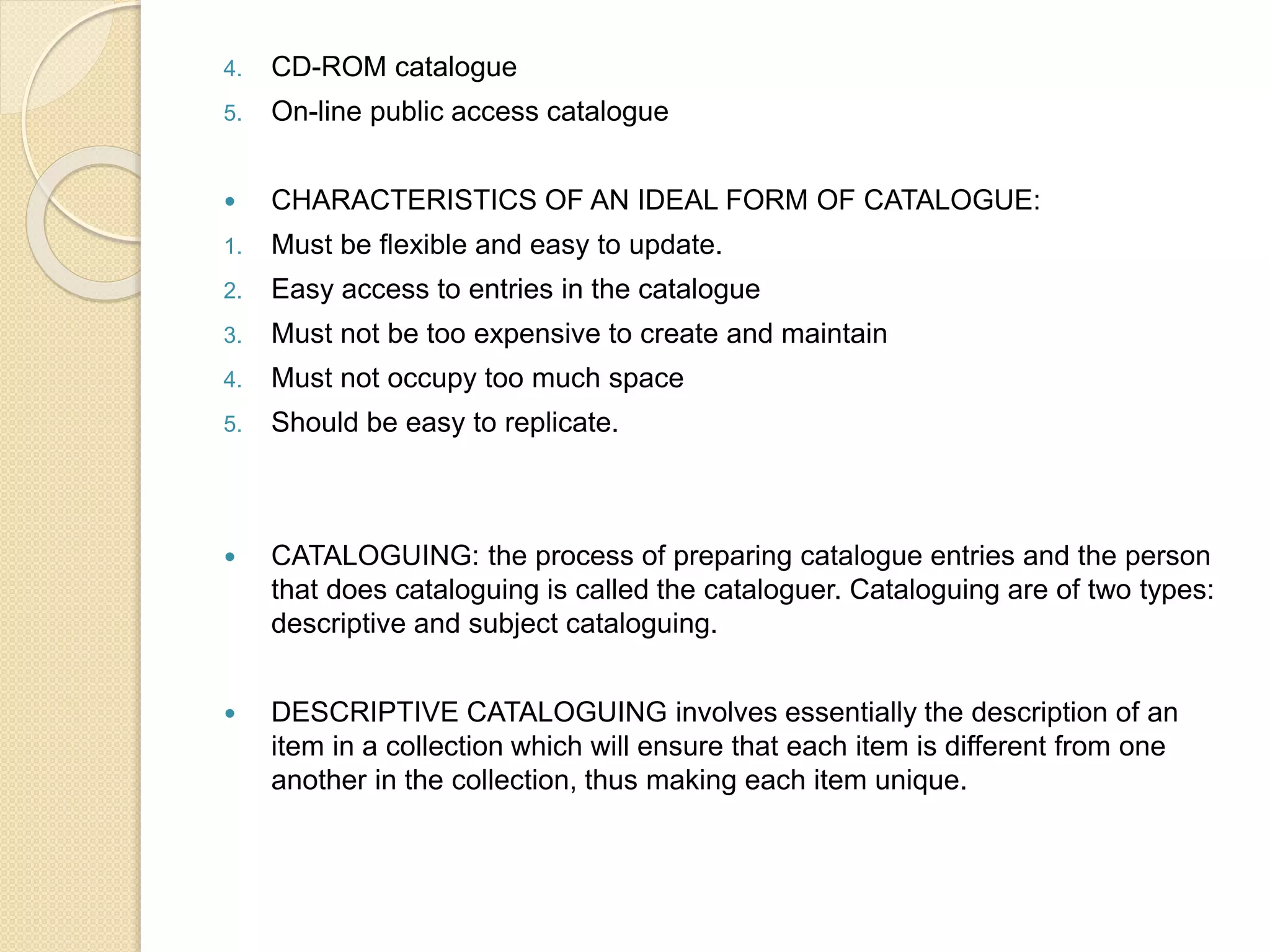 4. CD-ROM catalogue
5. On-line public access catalogue
 CHARACTERISTICS OF AN IDEAL FORM OF CATALOGUE:
1. Must be flexible and easy to update.
2. Easy access to entries in the catalogue
3. Must not be too expensive to create and maintain
4. Must not occupy too much space
5. Should be easy to replicate.
 CATALOGUING: the process of preparing catalogue entries and the person
that does cataloguing is called the cataloguer. Cataloguing are of two types:
descriptive and subject cataloguing.
 DESCRIPTIVE CATALOGUING involves essentially the description of an
item in a collection which will ensure that each item is different from one
another in the collection, thus making each item unique.
 