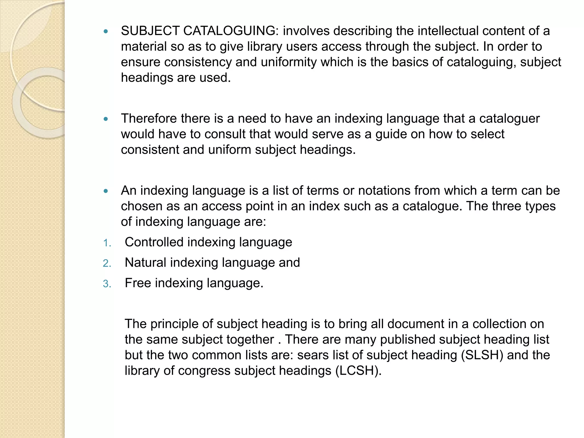  SUBJECT CATALOGUING: involves describing the intellectual content of a
material so as to give library users access through the subject. In order to
ensure consistency and uniformity which is the basics of cataloguing, subject
headings are used.
 Therefore there is a need to have an indexing language that a cataloguer
would have to consult that would serve as a guide on how to select
consistent and uniform subject headings.
 An indexing language is a list of terms or notations from which a term can be
chosen as an access point in an index such as a catalogue. The three types
of indexing language are:
1. Controlled indexing language
2. Natural indexing language and
3. Free indexing language.
The principle of subject heading is to bring all document in a collection on
the same subject together . There are many published subject heading list
but the two common lists are: sears list of subject heading (SLSH) and the
library of congress subject headings (LCSH).
 