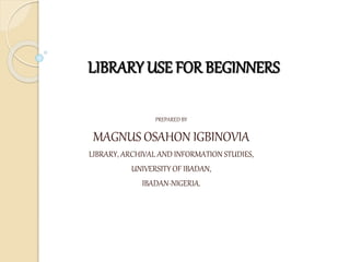 LIBRARY USE FOR BEGINNERS
BY
PREPARED BY
MAGNUS OSAHON IGBINOVIA
LIBRARY, ARCHIVAL AND INFORMATION STUDIES,
UNIVERSITY OF IBADAN,
IBADAN-NIGERIA.
In fulfillment of
 