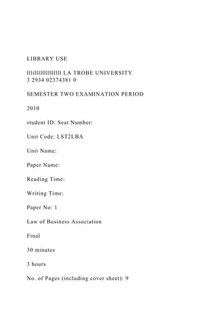 LIBRARY USE
lllillllllllllllll LA TROBE UNIVERSITY
3 2934 02374381 0
SEMESTER TWO EXAMINATION PERIOD
2010
student ID: Seat Number:
Unit Code: LST2LBA
Unit Name:
Paper Name:
Reading Time:
Writing Time:
Paper No: 1
Law of Business Association
Final
30 minutes
3 hours
No. of Pages (including cover sheet): 9
 