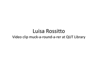 Luisa RossittoVideo clip muck-a-round-a-rer at QUT Library 