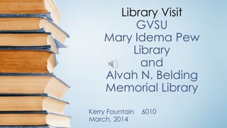 Library Visit 
GVSU 
Mary Idema Pew 
Library 
and 
Alvah N. Belding 
Memorial Library 
Kerry Fountain 6010 
March, 2014 
 