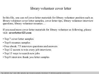 library volunteer cover letter 
In this file, you can ref cover letter materials for library volunteer position such as 
library volunteer cover letter samples, cover letter tips, library volunteer interview 
questions, library volunteer resumes… 
If you need more cover letter materials for library volunteer as following, please 
visit: coverletter123.com 
• Top 7 cover letter samples 
• Top 8 resumes samples 
• Free ebook: 75 interview questions and answers 
• Top 12 secrets to win every job interviews 
• Top 15 ways to search new jobs 
• Top 8 interview thank you letter samples 
Top materials: top 7 cover letter samples, top 8 Interview resumes samples, questions free and ebook: answers 75 – interview free download/ questions pdf and answers 
ppt file 
 