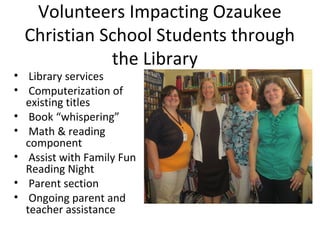 Volunteers Impacting Ozaukee
Christian School Students through
the Library

• Library services
• Computerization of
existing titles
• Book “whispering”
• Math & reading
component
• Assist with Family Fun
Reading Night
• Parent section
• Ongoing parent and
teacher assistance

 