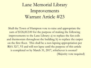 Shall the Town of Hampton vote to raise and appropriate the
sum of $126,812.00 for the purpose of making the following
improvements to the Lane Library: a) to replace the fan coils
and thermostats throughout the building; b) to replace the carpet
on the first floor. This shall be a non-lapsing appropriation per
RSA 32:7, VI and will not lapse until the purpose of this article
is completed or by March 31, 2017, whichever is sooner?
(Majority vote required)
Lane Memorial Library
Improvements
Warrant Article #23
 