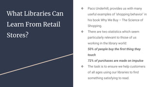 What Libraries Can
Learn From Retail
Stores?
❖ Paco Underhill, provides us with many
useful examples of ‘shopping behavior’ in
his book Why We Buy – The Science of
Shopping.
❖ There are two statistics which seem
particularly relevant to those of us
working in the library world:
50% of people buy the ﬁrst thing they
touch
72% of purchases are made on impulse
❖ The task is to ensure we help customers
of all ages using our libraries to ﬁnd
something satisfying to read.
 