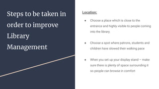 Steps to be taken in
order to improve
Library
Management
Location:
● Choose a place which is close to the
entrance and highly visible to people coming
into the library.
● Choose a spot where patrons, students and
children have slowed their walking pace
● When you set up your display stand – make
sure there is plenty of space surrounding it
so people can browse in comfort
 