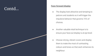 Contd...
Face-forward display
● The display look attractive and tempting to
patrons and students so it will trigger the
impulsive behavior that governs 72% of
choices.
● Another valuable retail technique is to
ensure your face-out display is at eye level.
● Choose strong, vibrant covers and display
them to make the most of contrasting
colours and tones so that each enhances its
neighbour.
 