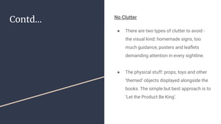 Contd... No Clutter
● There are two types of clutter to avoid -
the visual kind: homemade signs, too
much guidance, posters and leaﬂets
demanding attention in every sightline.
● The physical stuff: props, toys and other
‘themed’ objects displayed alongside the
books. The simple but best approach is to
‘Let the Product Be King’.
 