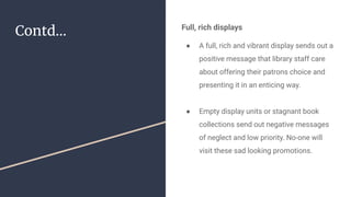 Contd... Full, rich displays
● A full, rich and vibrant display sends out a
positive message that library staff care
about offering their patrons choice and
presenting it in an enticing way.
● Empty display units or stagnant book
collections send out negative messages
of neglect and low priority. No-one will
visit these sad looking promotions.
 