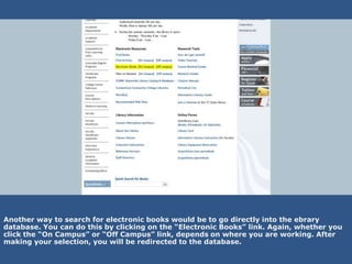 Another way to search for electronic books would be to go directly into the ebrary
database. You can do this by clicking on the “Electronic Books” link. Again, whether you
click the “On Campus” or “Off Campus” link, depends on where you are working. After
making your selection, you will be redirected to the database.
 