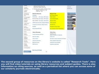 The second group of resources on the library’s website is called “Research Tools”. Here
you will find video tutorials on using library resources and subject guides. There is also
information on citing sources, as well as a periodical list where you can access some of
our scholarly journals electronically.
 