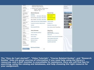 The “How do I get started?”, “Video Tutorials”, “Course Related Guides”, and “Research
Guides” links are great sources of information if you need help using the library’s
resources, and a staff member is unavailable for assistance. Here you will find tips for
searching, using the catalog and databases, and help choosing the right resource for
your assignment.
 