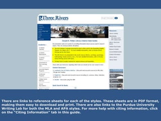 There are links to reference sheets for each of the styles. These sheets are in PDF format,
making them easy to download and print. There are also links to the Purdue University
Writing Lab for both the MLA and APA styles. For more help with citing information, click
on the “Citing Information” tab in this guide.
 