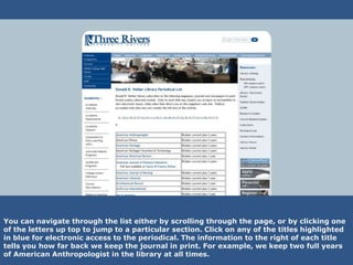 You can navigate through the list either by scrolling through the page, or by clicking one
of the letters up top to jump to a particular section. Click on any of the titles highlighted
in blue for electronic access to the periodical. The information to the right of each title
tells you how far back we keep the journal in print. For example, we keep two full years
of American Anthropologist in the library at all times.
 